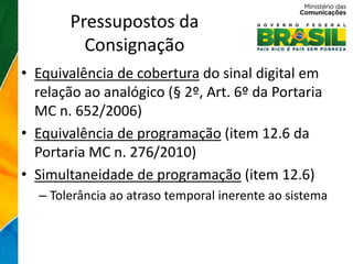 Pressupostos da
         Consignação
• Equivalência de cobertura do sinal digital em
  relação ao analógico (§ 2º, Art. 6º da Portaria
  MC n. 652/2006)
• Equivalência de programação (item 12.6 da
  Portaria MC n. 276/2010)
• Simultaneidade de programação (item 12.6)
  – Tolerância ao atraso temporal inerente ao sistema
 