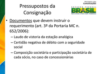 Pressupostos da
         Consignação
• Documentos que devem instruir o
  requerimento (art. 3º da Portaria MC n.
  652/2006):
  – Laudo de vistoria da estação analógica
  – Certidão negativa de débito com a seguridade
    social
  – Composição societária e participação societária de
    cada sócio, no caso de concessionárias
 