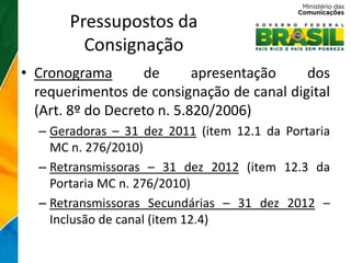 Pressupostos da
         Consignação
• Cronograma       de       apresentação   dos
  requerimentos de consignação de canal digital
  (Art. 8º do Decreto n. 5.820/2006)
  – Geradoras – 31 dez 2011 (item 12.1 da Portaria
    MC n. 276/2010)
  – Retransmissoras – 31 dez 2012 (item 12.3 da
    Portaria MC n. 276/2010)
  – Retransmissoras Secundárias – 31 dez 2012 –
    Inclusão de canal (item 12.4)
 