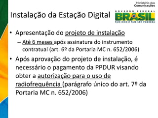 Instalação da Estação Digital
• Apresentação do projeto de instalação
  – Até 6 meses após assinatura do instrumento
    contratual (art. 6º da Portaria MC n. 652/2006)
• Após aprovação do projeto de instalação, é
  necessário o pagamento da PPDUR visando
  obter a autorização para o uso de
  radiofrequência (parágrafo único do art. 7º da
  Portaria MC n. 652/2006)
 