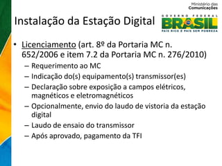 Instalação da Estação Digital
• Licenciamento (art. 8º da Portaria MC n.
  652/2006 e item 7.2 da Portaria MC n. 276/2010)
  – Requerimento ao MC
  – Indicação do(s) equipamento(s) transmissor(es)
  – Declaração sobre exposição a campos elétricos,
    magnéticos e eletromagnéticos
  – Opcionalmente, envio do laudo de vistoria da estação
    digital
  – Laudo de ensaio do transmissor
  – Após aprovado, pagamento da TFI
 