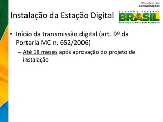 Instalação da Estação Digital
• Início da transmissão digital (art. 9º da
  Portaria MC n. 652/2006)
  – Até 18 meses após aprovação do projeto de
    instalação
 