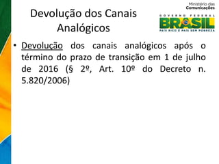 Devolução dos Canais
        Analógicos
• Devolução dos canais analógicos após o
  término do prazo de transição em 1 de julho
  de 2016 (§ 2º, Art. 10º do Decreto n.
  5.820/2006)
 