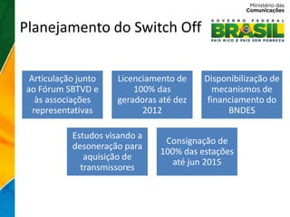 Planejamento do Switch Off


 Articulação junto   Licenciamento de    Disponibilização de
ao Fórum SBTVD e         100% das          mecanismos de
   às associações    geradoras até dez    financiamento do
  representativas          2012                BNDES

           Estudos visando a
                                Consignação de
           desoneração para
                               100% das estações
              aquisição de
                                  até jun 2015
             transmissores
 