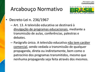 Arcabouço Normativo
• Decreto-Lei n. 236/1967
  – Art. 13. A televisão educativa se destinará à
    divulgação de programas educacionais, mediante a
    transmissão de aulas, conferências, palestras e
    debates.
  – Parágrafo único. A televisão educativa não tem caráter
    comercial, sendo vedada a transmissão de qualquer
    propaganda, direta ou indiretamente, bem como o
    patrocínio dos programas transmitidos, mesmo que
    nenhuma propaganda seja feita através dos mesmos.
 