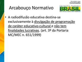 Arcabouço Normativo
• A radiodifusão educativa destina-se
  exclusivamente à divulgação de programação
  de caráter educativo-cultural e não tem
  finalidades lucrativas. (art. 3º da Portaria
  MC/MEC n. 651/1999)
 