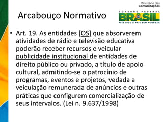 Arcabouço Normativo
• Art. 19. As entidades [OS] que absorverem
  atividades de rádio e televisão educativa
  poderão receber recursos e veicular
  publicidade institucional de entidades de
  direito público ou privado, a título de apoio
  cultural, admitindo-se o patrocínio de
  programas, eventos e projetos, vedada a
  veiculação remunerada de anúncios e outras
  práticas que configurem comercialização de
  seus intervalos. (Lei n. 9.637/1998)
 