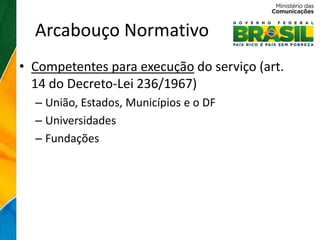 Arcabouço Normativo
• Competentes para execução do serviço (art.
  14 do Decreto-Lei 236/1967)
  – União, Estados, Municípios e o DF
  – Universidades
  – Fundações
 