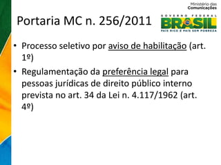Portaria MC n. 256/2011
• Processo seletivo por aviso de habilitação (art.
  1º)
• Regulamentação da preferência legal para
  pessoas jurídicas de direito público interno
  prevista no art. 34 da Lei n. 4.117/1962 (art.
  4º)
 