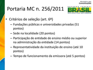 Portaria MC n. 256/2011
• Critérios de seleção (art. 6º)
   – Fundações públicas e universidades privadas (51
     pontos)
   – Sede na localidade (20 pontos)
   – Participação de entidade de ensino médio ou superior
     na administração da entidade (14 pontos)
   – Representatividade da instituição de ensino (até 10
     pontos)
   – Tempo de funcionamento da emissora (até 5 pontos)
 