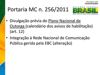 Portaria MC n. 256/2011
• Divulgação prévia do Plano Nacional de
  Outorga (calendário dos avisos de habilitação)
  (art. 12)
• Integração à Rede Nacional de Comunicação
  Pública gerida pela EBC (alteração)
 