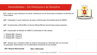"A DUPLA MISSÃO A NÓS ESPERA!"
§ 1º - Posto é o grau hierárquico do oficial, conferido por ato do Governador do Estado e confirmado em
Carta Patente.
Generalidades – Da Hierarquia e da Disciplina
§ 2º - Graduação é o grau hierárquico da praça, conferido pelo Comandante-Geral do CBERJ.
§ 3º - Os Aspirantes-a-Oficial BM e os Alunos-Oficiais BM são denominados praças especiais.
§ 4º - A graduação de Soldado do CBERJ é subdividida em três classes:
1 - Soldado BM - Classe A;
2 - Soldado BM - Classe B;
3 - Soldado BM - Classe C..
§ 9º - Sempre que o bombeiro-militar da reserva remunerada ou reformado fizer uso do posto
ou graduação, deverá fazê-lo com as abreviaturas indicativas de sua situação.
Refo = Reformado
RR = Reserva Remunerada
 