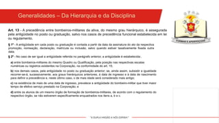 "A DUPLA MISSÃO A NÓS ESPERA!"
Art. 13 - A precedência entre bombeiros-militares da ativa, do mesmo grau hierárquico, é assegurada
pela antigüidade no posto ou graduação, salvo nos casos de precedência funcional estabelecida em lei
ou regulamento.
§ 1º - A antigüidade em cada posto ou graduação é contada a partir da data da assinatura do ato da respectiva
promoção, nomeação, declaração, matrícula ou inclusão, salvo quando estiver taxativamente fixada outra
data.
§ 2º - No caso de ser igual a antigüidade referida no parágrafo anterior, a antigüidade é estabelecida:.
a) entre bombeiros-militares do mesmo Quadro ou Qualificação, pela posição nas respectivas escalas
numéricas ou registros existentes na Corporação, na conformidade do art. 15;
b) nos demais casos, pela antigüidade no posto ou graduação anterior; se, ainda assim, subsistir a igualdade
recorrer-se-á, sucessivamente, aos graus hierárquicos anteriores, à data de ingresso e à data de nascimento
para definir a precedência e, neste último caso, o de mais idade será considerado mais antigo;
c) na existência de mais de uma data de ingresso, prevalece a antigüidade do bombeiro-militar que tiver maior
tempo de efetivo serviço prestado na Corporação; e
d) entre os alunos de um mesmo órgão de formação de bombeiros-militares, de acordo com o regulamento do
respectivo órgão, se não estiverem especificamente enquadrados nos itens a, b e c.
Generalidades – Da Hierarquia e da Disciplina
 