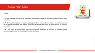 "A DUPLA MISSÃO A NÓS ESPERA!"
Generalidades
§ 3º - Em igualdade de posto ou de graduação, os bombeiros-militares da ativa têm precedência sobre os da
inatividade.
§ 4º - Em igualdade de posto ou de graduação, a precedência entre bombeiros-militares de carreira na ativa e
os da reserva remunerada que estejam convocados é definida pelo tempo de efetivo serviço no posto ou
graduação.
§ 5º - Nos casos de nomeações e matrículas simultâneas resultantes de concurso, a precedência será
estabelecida pela ordem de classificação final dos candidatos.
Art. 13...
 