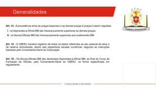 "A DUPLA MISSÃO A NÓS ESPERA!"
Generalidades
I - os Aspirantes-a-Oficial BM são hierarquicamente superiores às demais praças;
II - os Alunos-Oficiais BM são hierarquicamente superiores aos subtenentes BM.
Art. 16 - Os Alunos-Oficiais BM são declarados Aspirantes-a-Oficial BM, ao final do Curso de
Formação de Oficiais, pelo Comandante-Geral do CBERJ, na forma especificada em
regulamento.
Art. 14 - A precedência entre as praças especiais e as demais praças é praças é assim regulada:
Art. 15 - O CBERJ manterá registros de todos os dados referentes ao seu pessoal da ativa e
da reserva remunerada, dentro das respectivas escalas numéricas, segundo as instruções
baixadas pelo Comandante-Geral da Corporação.
 