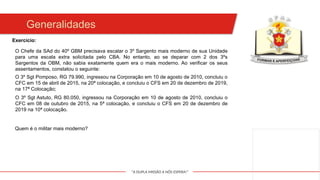 "A DUPLA MISSÃO A NÓS ESPERA!"
Generalidades
O Chefe da SAd do 40º GBM precisava escalar o 3º Sargento mais moderno de sua Unidade
para uma escala extra solicitada pelo CBA. No entanto, ao se deparar com 2 dos 3ºs
Sargentos da OBM, não sabia exatamente quem era o mais moderno. Ao verificar os seus
assentamentos, constatou o seguinte:
O 3º Sgt Pomposo, RG 79.990, ingressou na Corporação em 10 de agosto de 2010, concluiu o
CFC em 15 de abril de 2015, na 20ª colocação, e concluiu o CFS em 20 de dezembro de 2019,
na 17ª Colocação;
Exercício:
O 3º Sgt Astuto, RG 80.050, ingressou na Corporação em 10 de agosto de 2010, concluiu o
CFC em 08 de outubro de 2015, na 5ª colocação, e concluiu o CFS em 20 de dezembro de
2019 na 10ª colocação.
Quem é o militar mais moderno?
 