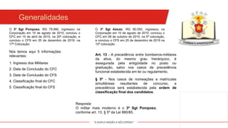"A DUPLA MISSÃO A NÓS ESPERA!"
Generalidades
O 3º Sgt Pomposo, RG 79.990, ingressou na
Corporação em 10 de agosto de 2010, concluiu o
CFC em 15 de abril de 2015, na 20ª colocação, e
concluiu o CFS em 20 de dezembro de 2019, na
17ª Colocação;
O 3º Sgt Astuto, RG 80.050, ingressou na
Corporação em 10 de agosto de 2010, concluiu o
CFC em 08 de outubro de 2015, na 5ª colocação,
e concluiu o CFS em 20 de dezembro de 2019 na
10ª colocação.
Nós temos aqui 5 informações
relevantes:
1. Ingresso dos Militares
2. Data de Conclusão do CFC
3. Data de Conclusão do CFS
4. Classificação final do CFC
5. Classificação final do CFS
Art. 13 - A precedência entre bombeiros-militares
da ativa, do mesmo grau hierárquico, é
assegurada pela antigüidade no posto ou
graduação, salvo nos casos de precedência
funcional estabelecida em lei ou regulamento.
§ 5º - Nos casos de nomeações e matrículas
simultâneas resultantes de concurso, a
precedência será estabelecida pela ordem de
classificação final dos candidatos.
Resposta:
O militar mais moderno é o 3º Sgt Pomposo,
conforme art. 13, § 5º da Lei 880/85.
 