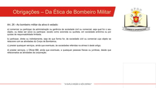 "A DUPLA MISSÃO A NÓS ESPERA!"
Obrigações – Da Ética de Bombeiro Militar
a) comerciar ou participar da administração ou gerência de sociedade civil ou comercial, seja qual for o seu
objeto, ou delas ser sócio ou participar, exceto como acionista ou quotista, em sociedade anônima ou por
quotas de responsabilidade limitada;
b) participar, direta ou indiretamente, seja de que forma for, de sociedade civil ou comercial cujo objeto se
relacione com as atividades do Corpo de Bombeiros;
c) prestar quaisquer serviços, ainda que eventuais, às sociedades referidas na alínea b deste artigo;
Art. 26 - Ao bombeiro militar da ativa é vedado:
d) prestar serviços, o Oficial BM, ainda que eventuais, a quaisquer pessoas físicas ou jurídicas, desde que
relacionados as atividades da corporação.
 