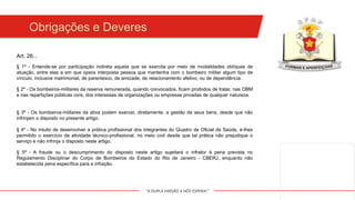"A DUPLA MISSÃO A NÓS ESPERA!"
Obrigações e Deveres
§ 1º - Entende-se por participação indireta aquela que se exercita por meio de modalidades oblíquas de
atuação, entre elas a em que opera interposta pessoa que mantenha com o bombeiro militar algum tipo de
vínculo, inclusive matrimonial, de parentesco, de amizade, de relacionamento afetivo, ou de dependência.
§ 2º - Os bombeiros-militares da reserva remunerada, quando convocados, ficam proibidos de tratar, nas OBM
e nas repartições públicas civis, dos interesses de organizações ou empresas privadas de qualquer natureza.
§ 3º - Os bombeiros-militares da ativa podem exercer, diretamente, a gestão de seus bens, desde que não
infrinjam o disposto no presente artigo.
Art. 26...
§ 4º - No intuito de desenvolver a prática profissional dos integrantes do Quadro de Oficial de Saúde, é-lhes
permitido o exercício de atividade técnico-profissional, no meio civil desde que tal prática não prejudique o
serviço e não infrinja o disposto neste artigo.
§ 5º - A fraude ou o descumprimento do disposto neste artigo sujeitará o infrator à pena prevista no
Regulamento Disciplinar do Corpo de Bombeiros do Estado do Rio de Janeiro - CBERJ, enquanto não
estabelecida pena específica para a infração.
 