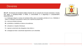 "A DUPLA MISSÃO A NÓS ESPERA!"
Deveres
I - A dedicação integral ao serviço de bombeiro-militar, salvo as exceções previstas em Lei, a fidelidade à
Pátria e à instituição a que pertence, mesmo com o sacrifício da própria vida.
II - o culto aos símbolos nacionais;
Art. 27 - Os deveres de bombeiro-militar emanam de um conjunto de vínculos racionais e morais,
que ligam o bombeiro-militar à Pátria, à comunidade e à segurança e compreendem,
essencialmente:
III - a probidade e a lealdade em todas as circunstâncias;
IV - a disciplina e o respeito à hierarquia;
V - o rigoroso cumprimento das obrigações e das ordens; e
VI - a obrigação de tratar o subordinado dignamente e com urbanidade.
 