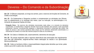 "A DUPLA MISSÃO A NÓS ESPERA!"
Deveres – Do Comando e da Subordinação
Art. 33 - Os Subtenentes e Sargentos auxiliam e complementam as atividades dos Oficiais,
quer no adestramento e no emprego dos meios, quer na instrução, na administração e no
comando de pequenas frações de tropa.
Art. 32 - O Oficial é preparado, ao longo da carreira, para o exercício de funções de Comando, de
Chefia e de Direção.
Parágrafo Único - No exercício das atividades mencionadas neste artigo e no comando de elementos
subordinados, os Subtenentes e Sargentos deverão impor-se pela lealdade, pelo exemplo e pela capacidade
profissional e técnica, incumbindo-lhes assegurar a observância minuciosa e ininterrupta das ordens, das
regras do serviço e das normas operativas pelas praças que lhe estiverem diretamente subordinadas e a
manutenção da coesão e do moral das mesmas praças em todas as circunstâncias.
Art. 34 - Os Cabos e Soldados são, essencialmente, elementos de execução.
Art. 35 - Às praças especiais cabe a rigorosa observância das prescrições dos regulamentos
que lhes são pertinentes, exigindo-se-lhes inteira dedicação ao estudo e ao aprendizado
técnico-profissional.
Art. 36 - Cabe ao bombeiro-militar a responsabilidade integral pelas decisões que tomar, pelas
ordens que emitir e pelos atos de praticar.
 