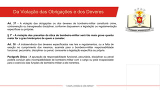 "A DUPLA MISSÃO A NÓS ESPERA!"
Da Violação das Obrigações e dos Deveres
§ 1º - A violação dos preceitos da ética de bombeiro-militar será tão mais grave quanto
maior for o grau hierárquico de quem a cometer.
Art. 37 - A violação das obrigações ou dos deveres de bombeiro-militar constituirá crime,
contravenção ou transgressão disciplinar, conforme dispuserem a legislação ou regulamentação
específicas ou próprias.
Art. 38 - A inobservância dos deveres especificados nas leis e regulamentos, ou a falta de
exação no cumprimento dos mesmos, acarreta para o bombeiro-militar responsabilidade
funcional, pecuniária, disciplinar ou penal, consoante a legislação específica ou própria.
Parágrafo Único - A apuração da responsabilidade funcional, pecuniária, disciplinar ou penal
poderá concluir pelo incompatibilidade de bombeiro-militar com o cargo ou pela incapacidade
para o exercício das funções de bombeiro-militar a ele inerentes.
 