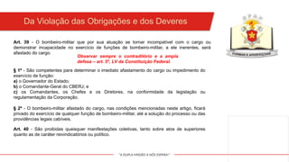 "A DUPLA MISSÃO A NÓS ESPERA!"
§ 1º - São competentes para determinar o imediato afastamento do cargo ou impedimento do
exercício de função:
a) o Governador do Estado;
b) o Comandante-Geral do CBERJ; e
c) os Comandantes, os Chefes e os Diretores, na conformidade da legislação ou
regulamentação da Corporação.
Art. 39 - O bombeiro-militar que por sua atuação se tornar incompatível com o cargo ou
demonstrar incapacidade no exercício de funções de bombeiro-militar, a ele inerentes, será
afastado do cargo.
Observar sempre o contraditório e a ampla
defesa – art. 5º, LV da Constituição Federal.
§ 2º - O bombeiro-militar afastado do cargo, nas condições mencionadas neste artigo, ficará
privado do exercício de qualquer função de bombeiro-militar, até a solução do processo ou das
providências legais cabíveis.
Art. 40 - São proibidas quaisquer manifestações coletivas, tanto sobre atos de superiores
quanto as de caráter reivindicatórios ou político.
Da Violação das Obrigações e dos Deveres
 