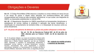 "A DUPLA MISSÃO A NÓS ESPERA!"
Obrigações e Deveres
Art. 42 - O Regulamento Disciplinar do CBERJ especificará as transgressões disciplinares e
estabelecerá as normas relativas à amplitude e aplicação das penas disciplinares, à
classificação do comportamento de bombeiro-militar, e à interposição de recursos contra as
penas disciplinares.
Art. 41 - O Código Penal Militar (CPM) relaciona e classifica os crimes militares em tempo de paz
e em tempo de guerra e dispõe sobre aplicação aos bombeiros-militares das penas
correspondentes aos crimes por eles cometidos, aplicando-se, no que couber, aos integrantes do
CBERJ, as disposições estabelecidas no referido CPM.
§ 2º - As penas disciplinares de detenção ou prisão não podem ultrapassar a trinta dias.
Ver art. 18, VII, do Decreto-Lei Federal 667, de 02 de julho de
1969, alterado pela Lei Federal 13.967, de 26 de dezembro de
2019.
Art. 18. As polícias militares e os corpos de bombeiros militares serão
regidos por Código de Ética e Disciplina, aprovado por lei estadual ou
federal para o Distrito Federal, específica, que tem por finalidade
definir, especificar e classificar as transgressões disciplinares e
estabelecer normas relativas a sanções disciplinares, conceitos,
recursos, recompensas, bem como regulamentar o processo
administrativo disciplinar e o funcionamento do Conselho de Ética e
Disciplina Militares, observados, dentre outros, os seguintes princípios:
VII - vedação de medida privativa
e restritiva de liberdade.
 
