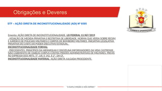 "A DUPLA MISSÃO A NÓS ESPERA!"
Obrigações e Deveres
Ementa: AÇÃO DIRETA DE INCONSTITUCIONALIDADE. LEI FEDERAL 13.967/2019
. VEDAÇÃO DE MEDIDA PRIVATIVA E RESTRITIVA DE LIBERDADE. NORMA QUE VERSA SOBRE REGIM
E JURÍDICO DE POLICIAIS MILITARES E CORPOS DE BOMBEIRO MILITARES. INICIATIVA LEGISLATIVA
PRIVATIVA DO CHEFE DO PODER EXECUTIVO ESTADUAL.
INCONSTITUCIONALIDADE FORMAL
. PRECEDENTES. PRINCÍPIOS DA HIERARQUIA E DISCIPLINA INFORMADORES DA VIDA CASTRENSE.
NÃO CABIMENTO DE HABEAS CORPUS CONTRA PRISÕES ADMINISTRATIVAS DE MILITARES. PREVIS
ÃO EXPRESSA DOS ARTS. 5º, LXI, E 142, § 2º, DA CF.
INCONSTITUCIONALIDADE MATERIAL. AÇÃO DIRETA JULGADA PROCEDENTE.
STF – AÇÃO DIRETA DE INCONSTITUCIONALIDADE (ADI) Nº 6595
 