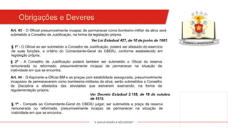 "A DUPLA MISSÃO A NÓS ESPERA!"
Obrigações e Deveres
§ 1º - O Oficial ao ser submetido a Conselho de Justificação, poderá ser afastado do exercício
de suas funções, a critério do Comandante-Geral do CBERJ, conforme estabelecido em
legislação própria.
Art. 43 - O Oficial presumivelmente incapaz de permanecer como bombeiro-militar da ativa será
submetido a Conselho de Justificação, na forma da legislação própria.
§ 2º - A Conselho de Justificação poderá também ser submetido o Oficial da reserva
remunerada ou reformado, presumivelmente incapaz de permanecer na situação de
inatividade em que se encontra.
Ver Lei Estadual 427, de 10 de junho de 1981.
Art. 44 - O Aspirante-a-Oficial BM e as praças com estabilidade assegurada, presumivelmente
incapazes de permanecerem como bombeiros-militares da ativa, serão submetidos a Conselho
de Disciplina e afastados das atividades que estiverem exercendo, na forma da
regulamentação própria.
Ver Decreto Estadual 2.155, de 16 de outubro
de 1978.
§ 1º - Compete ao Comandante-Geral do CBERJ julgar, ser submetida a praça da reserva
remunerada ou reformada, presumivelmente incapaz de permanecer na situação de
inatividade em que se encontra.
 