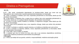 "A DUPLA MISSÃO A NÓS ESPERA!"
Direitos e Prerrogativas
Art. 45...
§ 3º - São, ainda, considerados dependentes do bombeiro-militar, desde que vivam sob sua
dependência, sob o mesmo teto e quando expressamente declarados na Corporação:
a) - a filha, a enteada e a tutelada, quer viúva, separadas judicialmente ou divorciadas, desde que não
percebam remuneração;
b) - a mãe solteira, a madrasta viúva, a sogra viúva ou solteira, bem como separadas judicialmente ou
divorciadas, desde que, em qualquer dessas situações, não percebam remuneração;
c) - os avós e os pais, quando inválidos ou interditos, e respectivos cônjuges, estes desde que não
percebam remuneração;
d) - o pai maior de 60 (sessenta) anos e seu respectivo cônjuge, desde que ambos não percebam
remuneração;
e) - o irmão, o cunhado e o sobrinho, quando menores, ou inválidos ou interditos sem outro arrimo;
f) - a irmã, a cunhada e a sobrinha, solteiras, viúvas, separadas judicialmente ou divorciadas, desde
que não percebam remuneração;
g) - o neto órfão, menor inválido ou interdito;
h) - a pessoa que viva no mínimo há cinco anos sob a sua exclusiva dependência econômica,
comprovada mediante procedimento administrativo de justificação;
i) Revogado.
j) - o menor que esteja sob sua guarda, sustento e responsabilidade, mediante autorização judicial.
 