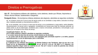 "A DUPLA MISSÃO A NÓS ESPERA!"
Direitos e Prerrogativas
Art. 47 - Os bombeiros-militares são alistáveis, como eleitores, desde que Oficiais, Aspirantes-a-
Oficial, Alunos-Oficiais, Subtenentes e Sargentos.
Parágrafo Único - Os bombeiros-militares alistáveis são elegíveis, atendidas as seguintes condições:
a) - se contarem menos de 5 (cinco) anos de serviço serão ao se candidatar a cargo eletivo, excluídos do serviço
ativo, mediante demissão ou licenciamento ex-officio; e
b) - se em atividade, com 5 (cinco) ou mais anos de serviço, ao se candidatarem a cargo eletivo, serão afastados,
temporariamente, do serviço ativo e agregados, considerados em licença para tratar de interesse particular; se
eleitos serão no ato da diplomação, transferido para a reserva remunerada, percebendo a remuneração a que
fizerem jus, em função do seu tempo de serviço.
Constituição Federal – Art. 14...
§ 8º O militar alistável é elegível, atendidas as seguintes condições:
I - se contar menos de dez anos de serviço, deverá afastar-se da atividade;
II - se contar mais de dez anos de serviço, será agregado pela autoridade superior e, se eleito, passará
automaticamente, no ato da diplomação, para a inatividade.
Constituição Federal – Art. 42...
§ 1º Aplicam-se aos militares dos Estados, do Distrito Federal e dos Territórios, além do que vier a ser
fixado em lei, as disposições do art. 14, § 8º; do art. 40, § 9º; e do art. 142, §§ 2º e 3º, cabendo a lei
estadual específica dispor sobre as matérias do art. 142, § 3º, inciso X, sendo as patentes dos oficiais
conferidas pelos respectivos governadores.
 