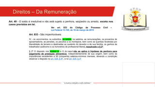 "A DUPLA MISSÃO A NÓS ESPERA!"
Direitos – Da Remuneração
Art. 49 - O soldo é irredutível e não está sujeito a penhora, seqüestro ou arresto, exceto nos
casos previstos em lei.
Ver art. 833 do Código de Processo Civil –
Lei Federal 13.105, de 16 de março de 2015
Art. 833 - São impenhoráveis:
IV - os vencimentos, os subsídios, os soldos, os salários, as remunerações, os proventos de
aposentadoria, as pensões, os pecúlios e os montepios, bem como as quantias recebidas por
liberalidade de terceiro e destinadas ao sustento do devedor e de sua família, os ganhos de
trabalhador autônomo e os honorários de profissional liberal, ressalvado o § 2º.
§ 2º O disposto nos incisos IV e X do caput não se aplica à hipótese de penhora para
pagamento de prestação alimentícia, independentemente de sua origem, bem como às
importâncias excedentes a 50 (cinquenta) salários-mínimos mensais, devendo a constrição
observar o disposto no art. 528, § 8º , e no art. 529, § 3º
 