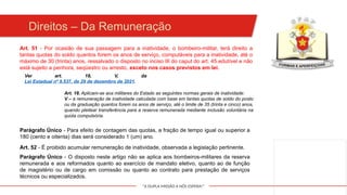 "A DUPLA MISSÃO A NÓS ESPERA!"
Art. 51 - Por ocasião de sua passagem para a inatividade, o bombeiro-militar, terá direito a
tantas quotas do soldo quantos forem os anos de serviço, computáveis para a inatividade, até o
máximo de 30 (trinta) anos, ressalvado o disposto no inciso III do caput do art. 45.edutível e não
está sujeito a penhora, seqüestro ou arresto, exceto nos casos previstos em lei.
Parágrafo Único - Para efeito de contagem das quotas, a fração de tempo igual ou superior a
180 (cento e oitenta) dias será considerado 1 (um) ano.
Art. 52 - É proibido acumular remuneração de inatividade, observada a legislação pertinente.
Parágrafo Único - O disposto neste artigo não se aplica aos bombeiros-militares da reserva
remunerada e aos reformados quanto ao exercício de mandato eletivo, quanto ao de função
de magistério ou de cargo em comissão ou quanto ao contrato para prestação de serviços
técnicos ou especializados.
Direitos – Da Remuneração
Ver art. 18, V, da
Lei Estadual nº 9.537, de 29 de dezembro de 2021.
Art. 18. Aplicam-se aos militares do Estado as seguintes normas gerais de inatividade:
V – a remuneração de inatividade calculada com base em tantas quotas de soldo do posto
ou da graduação quantos forem os anos de serviço, até o limite de 35 (trinta e cinco) anos,
quando pleitear transferência para a reserva remunerada mediante inclusão voluntária na
quota compulsória.
 
