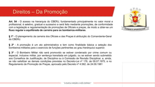 "A DUPLA MISSÃO A NÓS ESPERA!"
Art. 54 - O acesso na hierarquia do CBERJ, fundamentado principalmente no valor moral e
profissional, é seletivo, gradual e sucessivo e será feito mediante promoções, de conformidade
com a legislação e regulamentação de promoções de Oficiais e praças, de modo a obter-se um
fluxo regular e equilibrado de carreira para os bombeiros-militares.
§ 1º - O planejamento da carreira dos Oficiais e das Praças é atribuição do Comandante-Geral
do CBERJ.
§ 2º - A promoção é um ato administrativo e tem como finalidade básica a seleção dos
bombeiros-militares para o exercício de funções pertinentes ao grau hierárquico superior.
§ 3º - O Bombeiro Militar não será promovido se estiver condenado por crime comum ou
especial, inclusive militar, por sentença transitada em julgado, ou se estiver sendo submetido
aos Conselhos de Justificação, de Disciplina ou à Comissão de Revisão Disciplinar, e, ainda,
se não satisfizer as demais condições previstas no Decreto-Lei nº 176, de 09.07.1975, e no
Regulamento de Promoção de Praças, aprovado pelo Decreto nº 4.582, de 24.09.1981
Direitos – Da Promoção
 