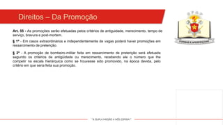 "A DUPLA MISSÃO A NÓS ESPERA!"
Art. 55 - As promoções serão efetuadas pelos critérios de antiguidade, merecimento, tempo de
serviço, bravura e post-mortem.
§ 1º - Em casos extraordinários e independentemente de vagas poderá haver promoções em
ressarcimento de preterição.
§ 2º - A promoção de bombeiro-militar feita em ressarcimento de preterição será efetuada
segundo os critérios de antigüidade ou merecimento, recebendo ele o número que lhe
competir na escala hierárquica como se houvesse sido promovido, na época devida, pelo
critério em que seria feita sua promoção.
Direitos – Da Promoção
 