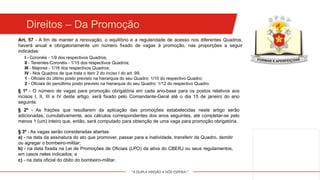"A DUPLA MISSÃO A NÓS ESPERA!"
I - Coronéis - 1/9 dos respectivos Quadros;
II - Tenentes-Coronéis - 1/15 dos respectivos Quadros;
III - Majores - 1/16 dos respectivos Quadros;
IV - Nos Quadros de que trata o item 2 do inciso I do art. 99;
1 - Oficiais do último posto previsto na hierarquia do seu Quadro: 1/10 do respectivo Quadro;
2 - Oficiais do penúltimo posto previsto na hierarquia do seu Quadro: 1/12 do respectivo Quadro.
Art. 57 - A fim de manter a renovação, o equilíbrio e a regularidade de acesso nos diferentes Quadros,
haverá anual e obrigatoriamente um número fixado de vagas à promoção, nas proporções a seguir
indicadas:
§ 1º - O número de vagas para promoção obrigatória em cada ano-base para os postos relativos aos
incisos I, II, III e IV deste artigo, será fixado pelo Comandante-Geral até o dia 15 de janeiro do ano
seguinte.
§ 2º - As frações que resultarem da aplicação das promoções estabelecidas neste artigo serão
adicionadas, cumulativamente, aos cálculos correspondentes dos anos seguintes, até completar-se pelo
menos 1 (um) inteiro que, então, será computado para obtenção de uma vaga para promoção obrigatória.
§ 3º - As vagas serão consideradas abertas:
a) - na data da assinatura do ato que promover, passar para a inatividade, transferir de Quadro, demitir
ou agregar o bombeiro-militar;
b) - na data fixada na Lei de Promoções de Oficiais (LPO) da ativa do CBERJ ou seus regulamentos,
em casos neles indicados; e
c) - na data oficial do óbito do bombeiro-militar.
Direitos – Da Promoção
 