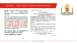 "A DUPLA MISSÃO A NÓS ESPERA!"
Direitos – Das Férias e Outros Afastamentos
Art. 58 - Férias são afastamentos totais de
Serviço, anual e obrigatoriamente
concedidos aos bombeiros-militares para
descanso.
§ 5º - Na impossibilidade de gozo de férias
no ano seguinte pelos motivos previstos no
parágrafo anterior, ressalvados os casos
de transgressão disciplinar de natureza
grave, o período de férias não gozado
será computado dia-a-dia, pelo dobro,
no momento da passagem do bombeiro-
militar para a inatividade e, nesta situação,
para todos os efeitos legais.
Ver Decreto 24-A, de 01/10/2018 do
Interventor (DOERJ 01/11/2018)
Parecer FBM/PG-4 nº 07/2010
 