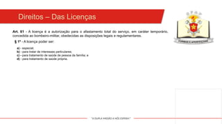 "A DUPLA MISSÃO A NÓS ESPERA!"
Direitos – Das Licenças
a) - especial;
b) - para tratar de interesses particulares;
c) - para tratamento de saúde de pessoa da família; e
d) - para tratamento de saúde própria.
Art. 61 - A licença é a autorização para o afastamento total do serviço, em caráter temporário,
concedida ao bombeiro-militar, obedecidas as disposições legais e regulamentares.
§ 1º - A licença poder ser:
 