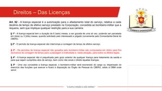 "A DUPLA MISSÃO A NÓS ESPERA!"
§ 1º - A licença especial tem a duração de 6 (seis) meses, a ser gozada de uma só vez, podendo ser parcelada
em (dois) ou 3 (três) meses, quando solicitado pelo interessado e julgado conveniente pelo Comandante-Geral do
CBERJ.
Art. 62 - A licença especial é a autorização para o afastamento total do serviço, relativa a cada
decênio de tempo de efetivo serviço prestado na Corporação, concedida ao bombeiro-militar que a
requeira, sem que implique qualquer restrição para a sua carreira.
§ 2º - O período de licença especial não interrompe a contagem de tempo de efetivo serviço.
§ 3º - Os períodos de licença especial não gozados pelo bombeiro-militar são computados em dobro para fins
exclusivos de contagem de tempo para a passagem à inatividade e, nesta situação, para todos os efeitos legais.
§ 4º - A licença especial não é prejudicada pelo gozo anterior de qualquer licença para tratamento de saúde e
para que sejam cumpridos atos de serviço, bem como não anula o direito àquelas licenças.
§ 5º - Uma vez concedida a licença especial, o bombeiro-militar será exonerado do cargo ou dispensado do
exercício das funções que exercer e ficará à disposição do Órgão de Pessoal do CBERJ, adido à OBM onde
servir.
Direitos – Das Licenças
 