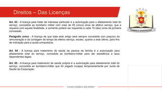 "A DUPLA MISSÃO A NÓS ESPERA!"
Art. 63 - A licença para tratar de interesse particular é a autorização para o afastamento total do
serviço, concedida ao bombeiro militar com mais de 05 (cinco) anos de efetivo serviço, que a
requeira com aquela finalidade, e somente poderá ser requerida a cada 10 (dez) anos da primeira
concessão.
Parágrafo único - A licença de que trata este artigo será sempre concedida com prejuízo da
remuneração e da contagem de tempo de efetivo serviço, exceto, quanto a este último, para fins
de indicação para a quota compulsória.
Art. 64 - A licença para tratamento de saúde de pessoa da família é a autorização para
afastamento total do serviço, concedida ao bombeiro-militar para dar assistência a seus
dependentes legais.
Art. 65 - A licença para tratamento de saúde própria é a autorização para afastamento total do
serviço, concedida ao bombeiro-militar que for julgado incapaz temporariamente por Junta de
Saúde da Corporação.
Direitos – Das Licenças
 
