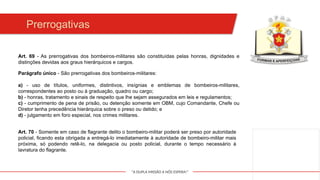 "A DUPLA MISSÃO A NÓS ESPERA!"
Prerrogativas
Art. 69 - As prerrogativas dos bombeiros-militares são constituídas pelas honras, dignidades e
distinções devidas aos graus hierárquicos e cargos.
Art. 70 - Somente em caso de flagrante delito o bombeiro-militar poderá ser preso por autoridade
policial, ficando esta obrigada a entregá-lo imediatamente à autoridade de bombeiro-militar mais
próxima, só podendo retê-lo, na delegacia ou posto policial, durante o tempo necessário à
lavratura do flagrante.
Parágrafo único - São prerrogativas dos bombeiros-militares:
a) - uso de títulos, uniformes, distintivos, insígnias e emblemas de bombeiros-militares,
correspondentes ao posto ou à graduação, quadro ou cargo;
b) - honras, tratamento e sinais de respeito que lhe sejam assegurados em leis e regulamentos;
c) - cumprimento de pena de prisão, ou detenção somente em OBM, cujo Comandante, Chefe ou
Diretor tenha precedência hierárquica sobre o preso ou detido; e
d) - julgamento em foro especial, nos crimes militares.
 