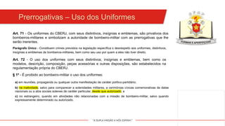 "A DUPLA MISSÃO A NÓS ESPERA!"
Art. 71 - Os uniformes do CBERJ, com seus distintivos, insígnias e emblemas, são privativos dos
bombeiros-militares e simbolizam a autoridade de bombeiro-militar com as prerrogativas que lhe
serão inerentes.
Parágrafo Único - Constituem crimes previstos na legislação específica o desrespeito aos uniformes, distintivos,
insígnias e emblemas de bombeiros-militares, bem como seu uso por quem a eles não tiver direito.
Art. 72 - O uso dos uniformes com seus distintivos, insígnias e emblemas, bem como os
modelos, descrição, composição, peças acessórias e outras disposições, são estabelecidos na
regulamentação própria do CBERJ.
§ 1º - É proibido ao bombeiro-militar o uso dos uniformes:
a) em reuniões, propaganda ou qualquer outra manifestação de caráter político-partidário;
b) na inatividade, salvo para comparecer a solenidades militares, a cerimônias cívicas comemorativas de datas
nacionais ou a atos sociais solenes de caráter particular, desde que autorizado; e
c) no estrangeiro, quando em atividades não relacionadas com a missão de bombeiro-militar, salvo quando
expressamente determinado ou autorizado.
Prerrogativas – Uso dos Uniformes
 
