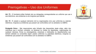 "A DUPLA MISSÃO A NÓS ESPERA!"
Art. 73 - O bombeiro-militar fardado tem as obrigações correspondentes ao uniforme que use e
aos distintivos, aos emblemas ou às insígnias que ostente.
Art. 74 - É vedado a qualquer elemento civil ou organizações civis usar uniformes ou ostentar
distintivos, insígnias ou emblemas que possam ser confundidos com os adotados no CBERJ.
Parágrafo Único - São responsáveis pela infração das disposições deste artigo, além dos
indivíduos que a tenham cometido, os diretores ou chefes de repartições, organizações de
qualquer natureza, firmas ou empregadores, empresas e instituições ou departamentos que
tenham adotado ou consentido sejam usados uniformes ou ostentado distintivos, insígnias ou
emblemas que possam ser confundidos com os adotados no CBERJ.
Prerrogativas – Uso dos Uniformes
 