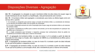 "A DUPLA MISSÃO A NÓS ESPERA!"
Art. 75 - A agregação é a situação na qual o bombeiro-militar da ativa deixa de ocupar vaga na
escala hierárquica de seu Quadro ou Qualificação, nela permanecendo sem número.
Art. 76 - O bombeiro-militar será agregado e considerado para todos os efeitos legais como em
serviço ativo, quando:
I - for nomeado ou designado para exercer cargo ou função de bombeiro-militar, ou considerado de interesse
ou de natureza de bombeiro-militar, fora do âmbito da Corporação;
Disposições Diversas - Agregação
II - for posto à disposição exclusiva de outra Corporação para ocupar cargo de bombeiro-militar ou de natureza
de bombeiro-militar;
III - aguardar a transferência ex-officio para a reserva remunerada, por ter sido enquadrado em quaisquer dos
requisitos que a motivaram; e
IV - o órgão competente para formalizar o respectivo processo tiver conhecimento oficial do pedido de
transferência do bombeiro-militar para a reserva remunerada.
§ 1º - A agregação de bombeiro-militar, no caso do inciso I e II é contada a partir da data de
assunção do novo cargo ou função, até o regresso do CBERJ ou a transferência ex-officio para a
reserva remunerada.
§ 2º - A agregação de bombeiro-militar, no caso do inciso III, é contada a partir da data indicada
no ato que torna público o respectivo evento.
§ 3º - A agregação de bombeiro-militar, no caso do inciso IV, é contada a partir da data indicada
no ato que torna pública a comunicação oficial, até a transferência para a reserva remunerada.
 