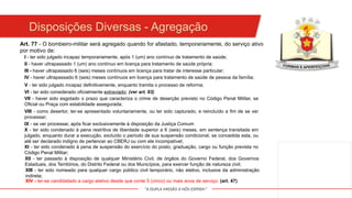 "A DUPLA MISSÃO A NÓS ESPERA!"
Art. 77 - O bombeiro-militar será agregado quando for afastado, temporariamente, do serviço ativo
por motivo de:
I - ter sido julgado incapaz temporariamente, após 1 (um) ano contínuo de tratamento de saúde;
II - haver ultrapassado 1 (um) ano contínuo em licença para tratamento de saúde própria;
III - haver ultrapassado 6 (seis) meses contínuos em licença para tratar de interesse particular;
IV - haver ultrapassado 6 (seis) meses contínuos em licença para tratamento de saúde de pessoa da família;
V - ter sido julgado incapaz definitivamente, enquanto tramita o processo de reforma;
VI - ter sido considerado oficialmente extraviado; (ver art. 93)
VII - haver sido esgotado o prazo que caracteriza o crime de deserção previsto no Código Penal Militar, se
Oficial ou Praça com estabilidade assegurada;
VIII - como desertor, ter-se apresentado voluntariamente, ou ter sido capturado, e reincluído a fim de se ver
processar;
IX - se ver processar, após ficar exclusivamente à disposição da Justiça Comum
X - ter sido condenado à pena restritiva de liberdade superior a 6 (seis) meses, em sentença transitada em
julgado, enquanto durar a execução, excluído o período de sua suspensão condicional, se concedida esta, ou
até ser declarado indigno de pertencer ao CBERJ ou com ele incompatível;
XI - ter sido condenado à pena de suspensão do exercício do posto, graduação, cargo ou função prevista no
Código Penal Militar;
XII - ter passado à disposição de qualquer Ministério Civil, de órgãos do Governo Federal, dos Governos
Estaduais, dos Territórios, do Distrito Federal ou dos Municípios, para exercer função de natureza civil;
XIII - ter sido nomeado para qualquer cargo público civil temporário, não eletivo, inclusive da administração
indireta;
XIV - ter-se candidatado a cargo eletivo desde que conte 5 (cinco) ou mais anos de serviço. (art. 47)
Disposições Diversas - Agregação
 