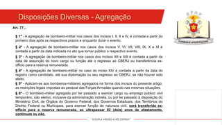 "A DUPLA MISSÃO A NÓS ESPERA!"
Art. 77...
§ 1º - A agregação de bombeiro-militar nos casos dos incisos I, II, II e IV, é contada a partir do
primeiro dias após os respectivos prazos e enquanto durar o evento.
§ 2º - A agregação de bombeiro-militar nos casos dos incisos V, VI, VII, VIII, IX, X e XI é
contada a partir da data indicada no ato que tornar público o respectivo evento.
§ 3º - A agregação de bombeiro-militar nos casos dos incisos XII e XIII é contada a partir da
data de assunção do novo cargo ou função até o regresso ao CBERJ ou transferência ex-
officio para a reserva remunerada.
§ 4º - A agregação de bombeiro-militar no caso do inciso XIV é contada a partir da data do
registro como candidato, até sua diplomação ou seu regresso ao CBERJ, se não houver sido
eleito.
§ 5º - Aplicam-se aos bombeiros-militares agregados na forma dos incisos do presente artigo,
as restrições legais impostas ao pessoal das Forças Armadas quando nas mesmas situações.
§ 6º - O bombeiro-militar agregado por ter passado a exercer cargo ou emprego público civil
temporário, não eletivo, inclusive da administração indireta, ou por ter passado à disposição do
Ministério Civil, de Órgãos do Governo Federal, dos Governos Estaduais, dos Territórios do
Distrito Federal ou Municipais, para exercer função de natureza civil, será transferido ex-
officio para a reserva remunerada, ao ultrapassar 02 (dois) anos de afastamento,
contínuos ou não.
Disposições Diversas - Agregação
 