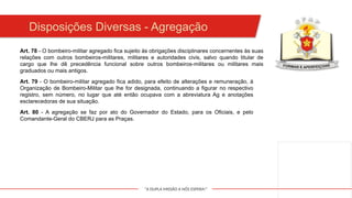 "A DUPLA MISSÃO A NÓS ESPERA!"
Art. 78 - O bombeiro-militar agregado fica sujeito às obrigações disciplinares concernentes às suas
relações com outros bombeiros-militares, militares e autoridades civis, salvo quando titular de
cargo que lhe dê precedência funcional sobre outros bombeiros-militares ou militares mais
graduados ou mais antigos.
Art. 79 - O bombeiro-militar agregado fica adido, para efeito de alterações e remuneração, à
Organização de Bombeiro-Militar que lhe for designada, continuando a figurar no respectivo
registro, sem número, no lugar que até então ocupava com a abreviatura Ag e anotações
esclarecedoras de sua situação.
Art. 80 - A agregação se faz por ato do Governador do Estado, para os Oficiais, e pelo
Comandante-Geral do CBERJ para as Praças.
Disposições Diversas - Agregação
 