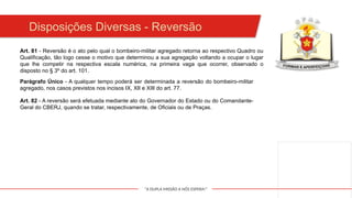 "A DUPLA MISSÃO A NÓS ESPERA!"
Art. 81 - Reversão é o ato pelo qual o bombeiro-militar agregado retorna ao respectivo Quadro ou
Qualificação, tão logo cesse o motivo que determinou a sua agregação voltando a ocupar o lugar
que lhe competir na respectiva escala numérica, na primeira vaga que ocorrer, observado o
disposto no § 3º do art. 101.
Parágrafo Único - A qualquer tempo poderá ser determinada a reversão do bombeiro-militar
agregado, nos casos previstos nos incisos IX, XII e XIII do art. 77.
Art. 82 - A reversão será efetuada mediante ato do Governador do Estado ou do Comandante-
Geral do CBERJ, quando se tratar, respectivamente, de Oficiais ou de Praças.
Disposições Diversas - Reversão
 