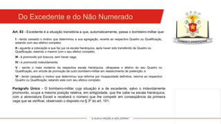 "A DUPLA MISSÃO A NÓS ESPERA!"
Art. 83 - Excedente é a situação transitória a que, automaticamente, passa o bombeiro-militar que:
I - tendo cessado o motivo que determinou a sua agregação, reverta ao respectivo Quadro ou Qualificação,
estando com seu efetivo completo;
Do Excedente e do Não Numerado
II - aguarde a colocação a que faz jus na escala hierárquica, após haver sido transferido de Quadro ou
Qualificação, estando o mesmo com o seu efetivo completo;
III - é promovido por bravura, sem haver vaga;
IV - é promovido indevidamente;
V - sendo o mais moderno da respectiva escala hierárquica, ultrapasse o efetivo do seu Quadro ou
Qualificação, em virtude de promoção de outro bombeiro-militar em ressarcimento de preterição; e
VI - tendo cessado o motivo que determinou sua reforma por incapacidade definitiva, retorna ao respectivo
Quadro ou Qualificação, estando este com seu efetivo completo.
Parágrafo Único - O bombeiro-militar cuja situação é a de excedente, salvo o indevidamente
promovido, ocupa a mesma posição relativa, em antigüidade, que lhe cabe na escala hierárquica,
com a abreviatura Exced e receberá o número que lhe competir em conseqüência da primeira
vaga que se verificar, observado o disposto no § 3º do art. 101.
 